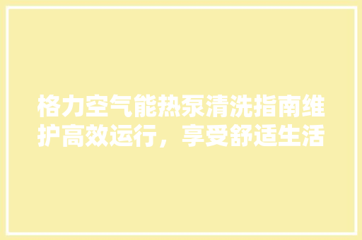 格力空气能热泵清洗指南维护高效运行，享受舒适生活