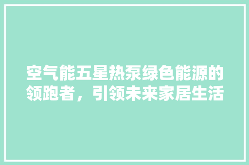 空气能五星热泵绿色能源的领跑者，引领未来家居生活新风尚 家电维修