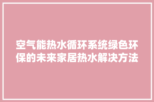 空气能热水循环系统绿色环保的未来家居热水解决方法