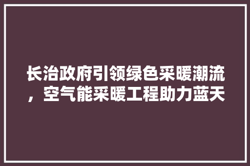 长治政府引领绿色采暖潮流，空气能采暖工程助力蓝天白云 汽车维修