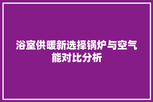 浴室供暖新选择锅炉与空气能对比分析 综合便民