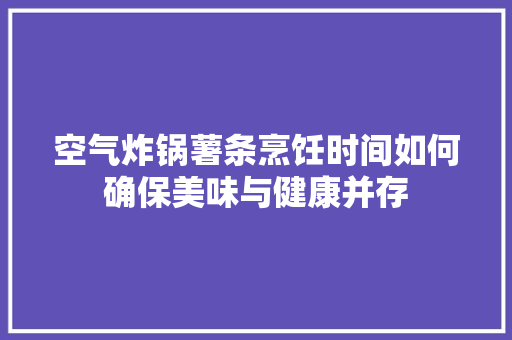 空气炸锅薯条烹饪时间如何确保美味与健康并存 家电维修