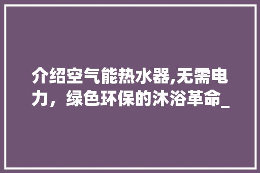 介绍空气能热水器,无需电力，绿色环保的沐浴革命_空气能热水器不用电的吗 介绍空气能热水器,无需电力，绿色环保的沐浴革命_空气能热水器不用电的吗 综合便民