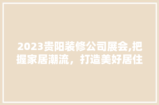 2023贵阳装修公司展会,把握家居潮流，打造美好居住空间