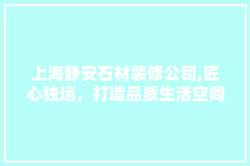 上海静安石材装修公司,匠心独运，打造品质生活空间
