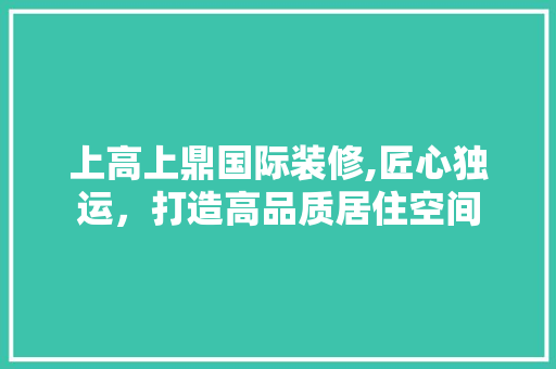 上高上鼎国际装修,匠心独运，打造高品质居住空间 上高上鼎国际装修,匠心独运，打造高品质居住空间 综合便民