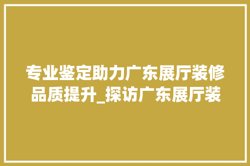 专业鉴定助力广东展厅装修品质提升_探访广东展厅装修鉴定公司
