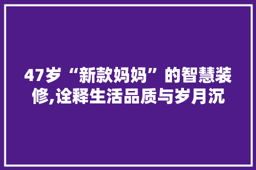 47岁“新款妈妈”的智慧装修,诠释生活品质与岁月沉淀