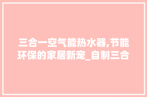 三合一空气能热水器,节能环保的家居新宠_自制三合一空气能热水器