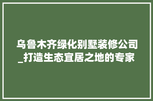 乌鲁木齐绿化别墅装修公司_打造生态宜居之地的专家