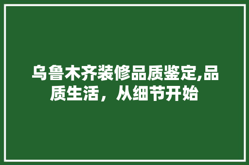 乌鲁木齐装修品质鉴定,品质生活，从细节开始