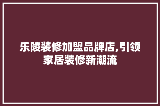 乐陵装修加盟品牌店,引领家居装修新潮流