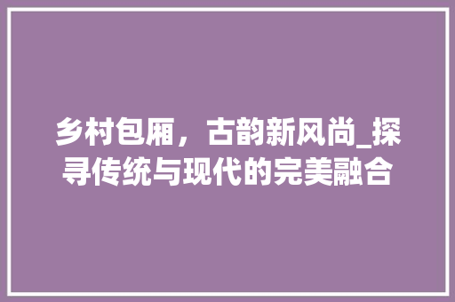 乡村包厢，古韵新风尚_探寻传统与现代的完美融合