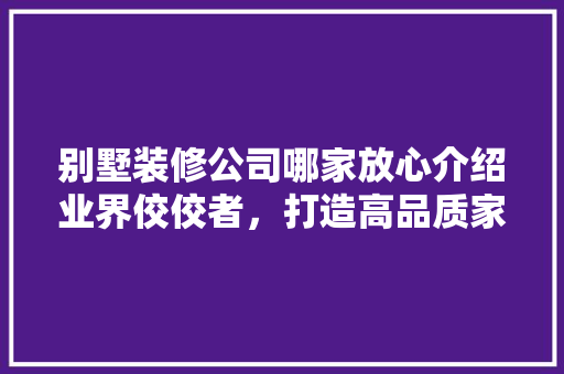 别墅装修公司哪家放心介绍业界佼佼者，打造高品质家居生活