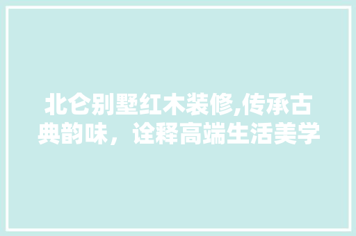 北仑别墅红木装修,传承古典韵味，诠释高端生活美学