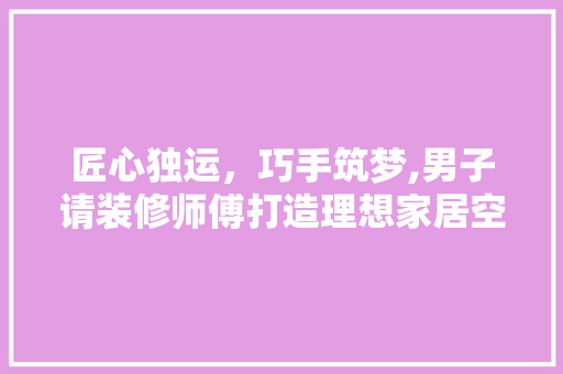 匠心独运，巧手筑梦,男子请装修师傅打造理想家居空间 匠心独运，巧手筑梦,男子请装修师傅打造理想家居空间 汽车维修