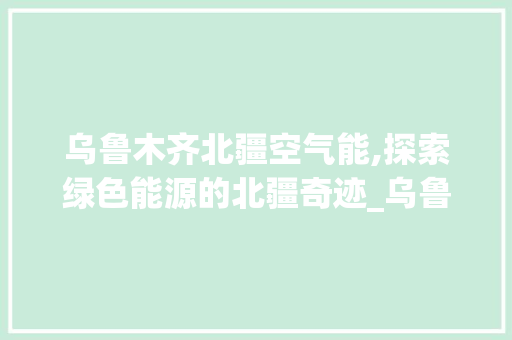 乌鲁木齐北疆空气能,探索绿色能源的北疆奇迹_乌鲁木齐北疆空气能