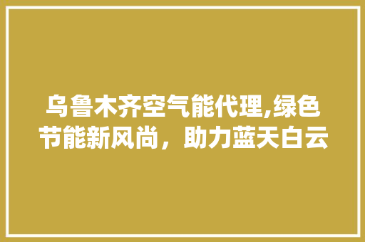 乌鲁木齐空气能代理,绿色节能新风尚，助力蓝天白云梦_乌鲁木齐空气能代理