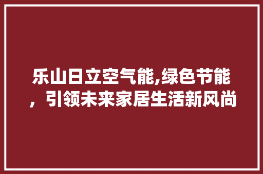 乐山日立空气能,绿色节能，引领未来家居生活新风尚_乐山日立空气能