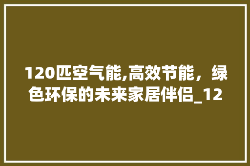 120匹空气能,高效节能，绿色环保的未来家居伴侣_120匹空气能参数