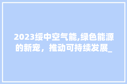 2023绥中空气能,绿色能源的新宠，推动可持续发展_2023绥中空气能