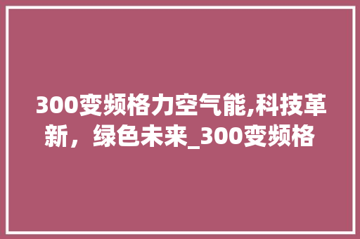 300变频格力空气能,科技革新，绿色未来_300变频格力空气能