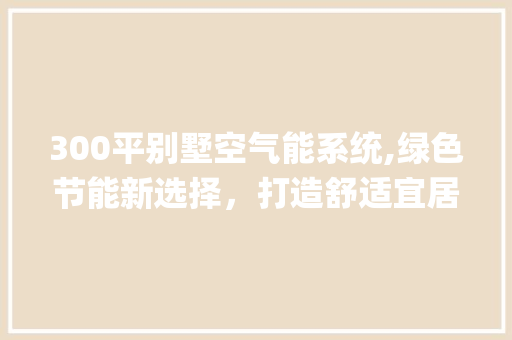 300平别墅空气能系统,绿色节能新选择，打造舒适宜居环境_300平别墅空气能