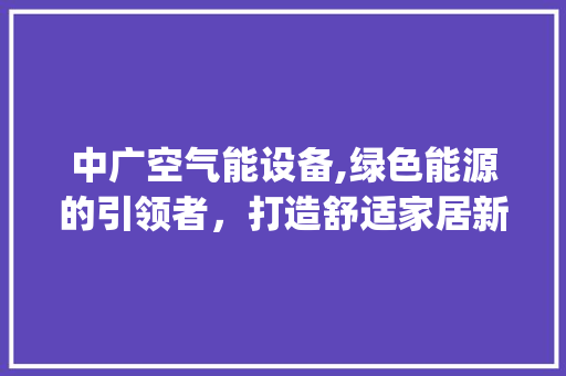 中广空气能设备,绿色能源的引领者，打造舒适家居新体验_中广空气能设备
