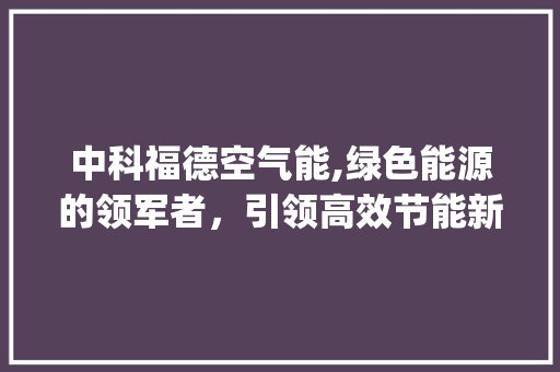中科福德空气能,绿色能源的领军者，引领高效节能新潮流_中科福德空气能的能效 中科福德空气能,绿色能源的领军者，引领高效节能新潮流_中科福德空气能的能效 汽车维修