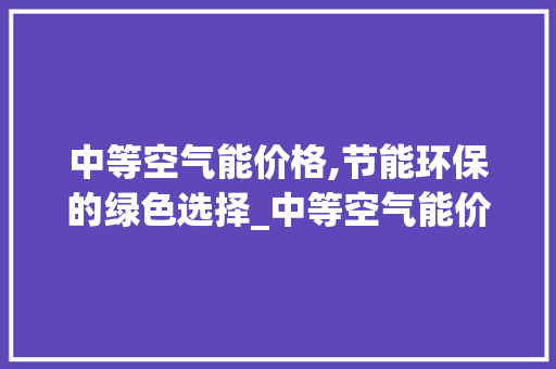 中等空气能价格,节能环保的绿色选择_中等空气能价格 中等空气能价格,节能环保的绿色选择_中等空气能价格 家电维修