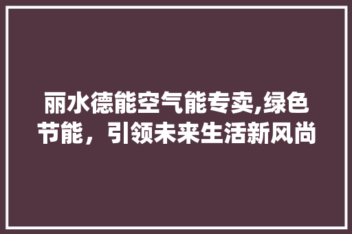 丽水德能空气能专卖,绿色节能，引领未来生活新风尚_丽水德能空气能专卖 丽水德能空气能专卖,绿色节能，引领未来生活新风尚_丽水德能空气能专卖 厨房维修
