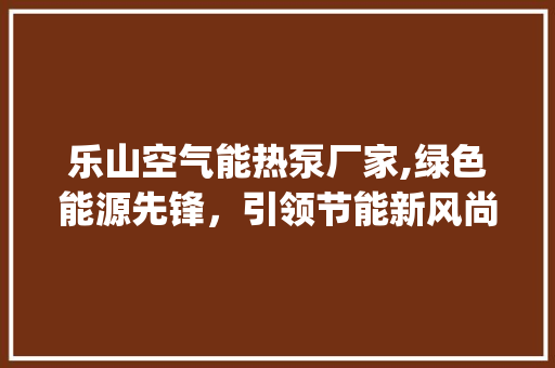 乐山空气能热泵厂家,绿色能源先锋，引领节能新风尚_乐山空气能热泵厂家 乐山空气能热泵厂家,绿色能源先锋，引领节能新风尚_乐山空气能热泵厂家 厨房维修