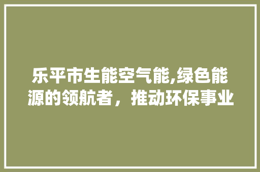 乐平市生能空气能,绿色能源的领航者，推动环保事业新篇章_乐平市生能空气能 乐平市生能空气能,绿色能源的领航者，推动环保事业新篇章_乐平市生能空气能 厨房维修