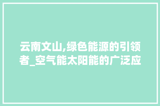 云南文山,绿色能源的引领者_空气能太阳能的广泛应用与前景展望_云南文山空气能太阳能 云南文山,绿色能源的引领者_空气能太阳能的广泛应用与前景展望_云南文山空气能太阳能 厨房维修