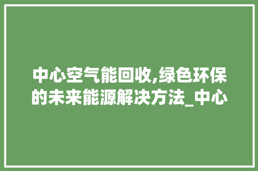 中心空气能回收,绿色环保的未来能源解决方法_中心空气能回收 中心空气能回收,绿色环保的未来能源解决方法_中心空气能回收 厨房维修