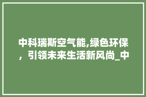 中科瑞斯空气能,绿色环保，引领未来生活新风尚_中科瑞斯空气能 中科瑞斯空气能,绿色环保，引领未来生活新风尚_中科瑞斯空气能 综合便民