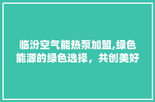 临汾空气能热泵加盟,绿色能源的绿色选择，共创美好未来_临汾空气能热泵加盟