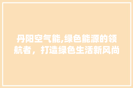 丹阳空气能,绿色能源的领航者，打造绿色生活新风尚_丹阳空气能安装