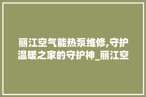 丽江空气能热泵维修,守护温暖之家的守护神_丽江空气能热泵维修