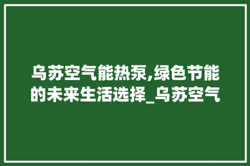 乌苏空气能热泵,绿色节能的未来生活选择_乌苏空气能热泵方法 乌苏空气能热泵,绿色节能的未来生活选择_乌苏空气能热泵方法 汽车维修