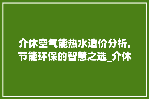 介休空气能热水造价分析,节能环保的智慧之选_介休空气能热水造价 介休空气能热水造价分析,节能环保的智慧之选_介休空气能热水造价 家电维修