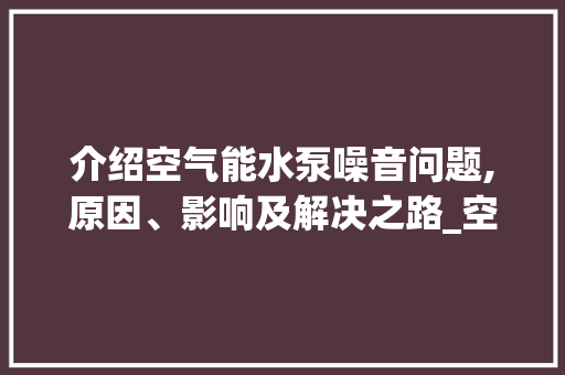 介绍空气能水泵噪音问题,原因、影响及解决之路_空气能水泵声音太大