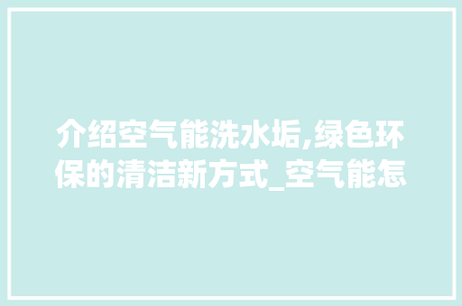 介绍空气能洗水垢,绿色环保的清洁新方式_空气能怎么洗水垢