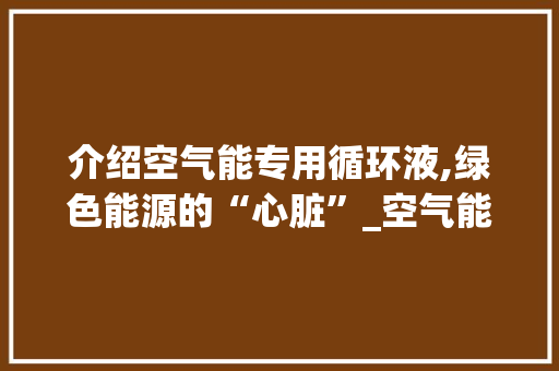 介绍空气能专用循环液,绿色能源的“心脏”_空气能专用循环液 介绍空气能专用循环液,绿色能源的“心脏”_空气能专用循环液 家电维修