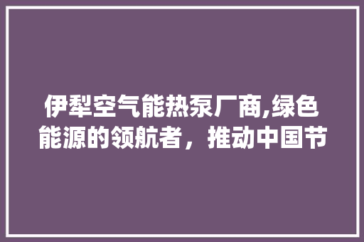 伊犁空气能热泵厂商,绿色能源的领航者，推动中国节能减排事业_伊犁空气能热泵厂商