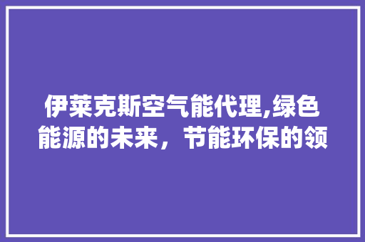 伊莱克斯空气能代理,绿色能源的未来，节能环保的领跑者_伊莱克斯空气能代理