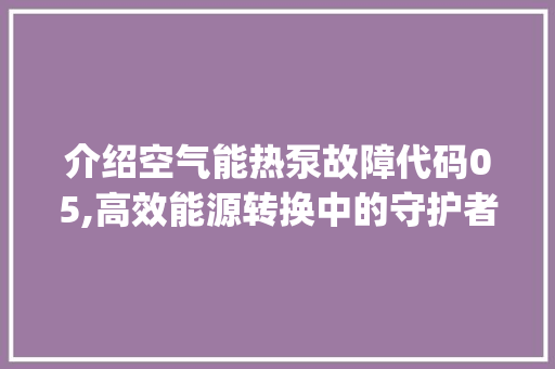 介绍空气能热泵故障代码05,高效能源转换中的守护者_空气能热泵显示05 介绍空气能热泵故障代码05,高效能源转换中的守护者_空气能热泵显示05 墙体维修