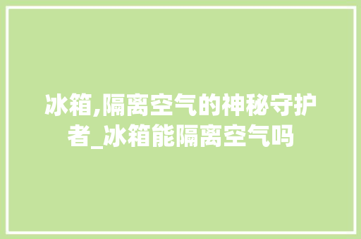 冰箱,隔离空气的神秘守护者_冰箱能隔离空气吗