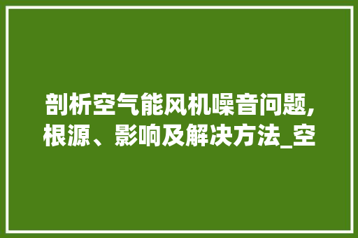 剖析空气能风机噪音问题,根源、影响及解决方法_空气能风机噪音大
