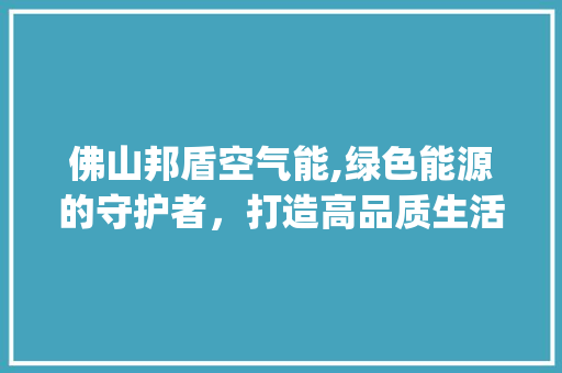 佛山邦盾空气能,绿色能源的守护者，打造高品质生活空间_佛山邦盾空气能